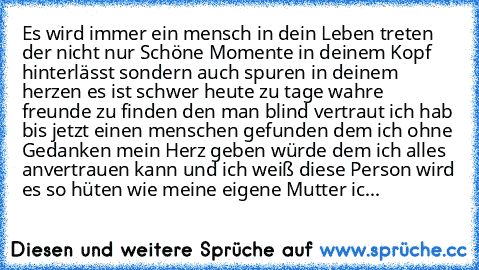 Es wird immer ein mensch in dein Leben treten der nicht nur Schöne Momente in deinem Kopf hinterlässt sondern auch spuren in deinem herzen es ist schwer heute zu tage wahre freunde zu finden den man blind vertraut ich hab bis jetzt einen menschen gefunden dem ich ohne Gedanken mein Herz geben würde dem ich alles anvertrauen kann und ich weiß diese Person wird es so hüten wie meine eigene Mutter...