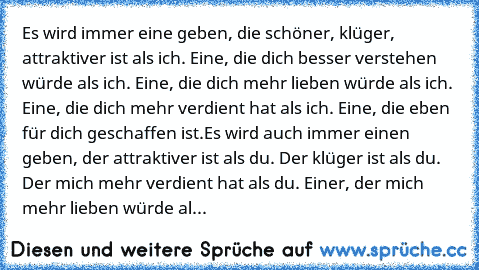 Es wird immer eine geben, die schöner, klüger, attraktiver ist als ich. Eine, die dich besser verstehen würde als ich. Eine, die dich mehr lieben würde als ich. Eine, die dich mehr verdient hat als ich. Eine, die eben für dich geschaffen ist.
Es wird auch immer einen geben, der attraktiver ist als du. Der klüger ist als du. Der mich mehr verdient hat als du. Einer, der mich mehr lieben würde al...