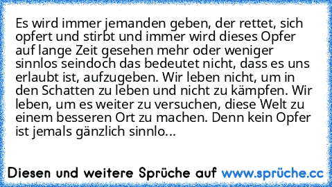 Es wird immer jemanden geben, der rettet, sich opfert und stirbt und immer wird dieses Opfer auf lange Zeit gesehen mehr oder weniger sinnlos sein…doch das bedeutet nicht, dass es uns erlaubt ist, aufzugeben. Wir leben nicht, um in den Schatten zu leben und nicht zu kämpfen. Wir leben, um es weiter zu versuchen, diese Welt zu einem besseren Ort zu machen. Denn kein Opfer ist jemals gänzlich sin...