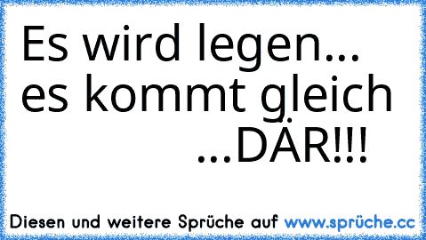 Es wird legen...
    es kommt gleich
               ...DÄR!!!