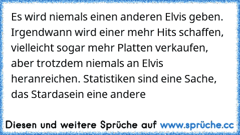 Es wird niemals einen anderen Elvis geben. Irgendwann wird einer mehr Hits schaffen, vielleicht sogar mehr Platten verkaufen, aber trotzdem niemals an Elvis heranreichen. Statistiken sind eine Sache, das Stardasein eine andere