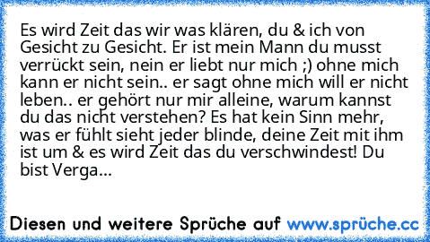 Es wird Zeit das wir was klären, du & ich von Gesicht zu Gesicht. Er ist mein Mann du musst verrückt sein, nein er liebt nur mich ;) ohne mich kann er nicht sein.. er sagt ohne mich will er nicht leben.. er gehört nur mir alleine, warum kannst du das nicht verstehen? Es hat kein Sinn mehr, was er fühlt sieht jeder blinde, deine Zeit mit ihm ist um & es wird Zeit das du verschwindest! Du bist Ve...