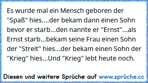 Es wurde mal ein Mensch geboren der "Spaß" hies....der bekam dann einen Sohn bevor er starb...den nannte er "Ernst"...als Ernst starb...bekam seine Frau einen Sohn der "Streit" hies...der bekam einen Sohn der "Krieg" hies...Und "Krieg" lebt heute noch.