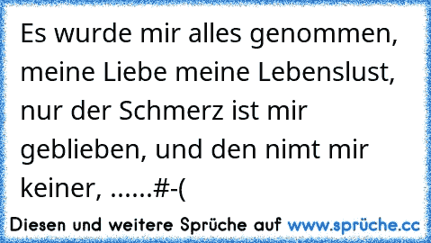 Es wurde mir alles genommen, meine Liebe meine Lebenslust, nur der Schmerz ist mir geblieben, und den nimt mir keiner, ......#-(