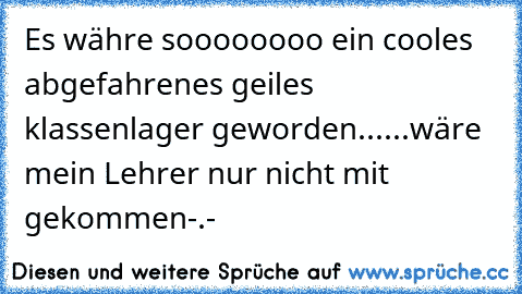 Es währe soooooooo ein cooles abgefahrenes geiles klassenlager geworden...
...wäre mein Lehrer nur nicht mit gekommen-.-