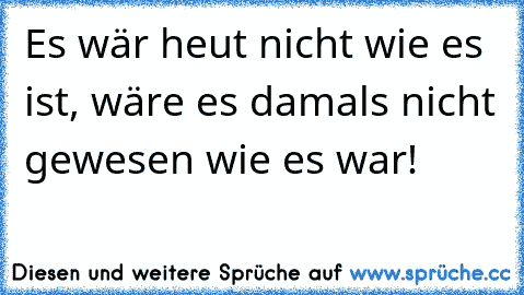 Es wär heut nicht wie es ist, wäre es damals nicht gewesen wie es war!