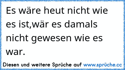 Es wäre heut nicht wie es ist,
wär es damals nicht gewesen wie es war.