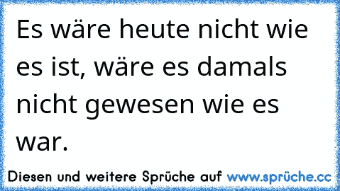 Es wäre heute nicht wie es ist, wäre es damals nicht gewesen wie es war.