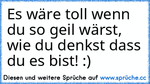 Es wäre toll wenn du so geil wärst, wie du denkst dass du es bist! :)