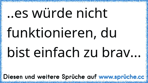 ..es würde nicht funktionieren, du bist einfach zu brav...