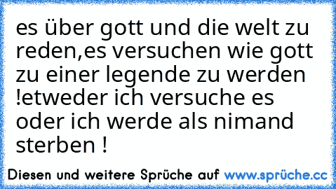 es über gott und die welt zu reden,es versuchen wie gott zu einer legende zu werden !
etweder ich versuche es oder ich werde als nimand sterben !