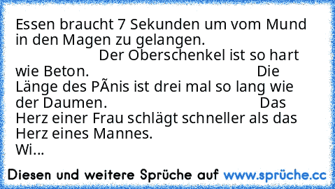 Essen braucht 7 Sekunden um vom Mund in den Magen zu gelangen.
                                                    Der Oberschenkel ist so hart wie Beton.
                                            Die Länge des Pênis ist drei mal so lang wie der Daumen.
                                        Das Herz einer Frau schlägt schneller als das Herz eines Mannes.
                                     Wi...