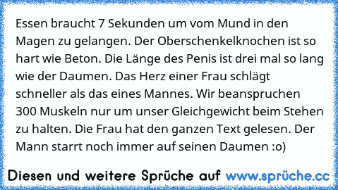 Essen braucht 7 Sekunden um vom Mund in den Magen zu gelangen. Der Oberschenkelknochen ist so hart wie Beton. Die Länge des Penis ist drei mal so lang wie der Daumen. Das Herz einer Frau schlägt schneller als das eines Mannes. Wir beanspruchen 300 Muskeln nur um unser Gleichgewicht beim Stehen zu halten. Die Frau hat den ganzen Text gelesen. Der Mann starrt noch immer auf seinen Daumen :o)