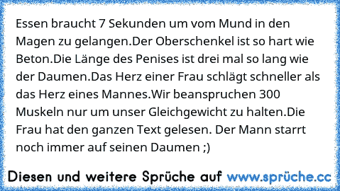 Essen braucht 7 Sekunden um vom Mund in den Magen zu gelangen.
Der Oberschenkel ist so hart wie Beton.
Die Länge des Penises ist drei mal so lang wie der Daumen.
Das Herz einer Frau schlägt schneller als das Herz eines Mannes.
Wir beanspruchen 300 Muskeln nur um unser Gleichgewicht zu halten.
Die Frau hat den ganzen Text gelesen. Der Mann starrt noch immer auf seinen Daumen ;)