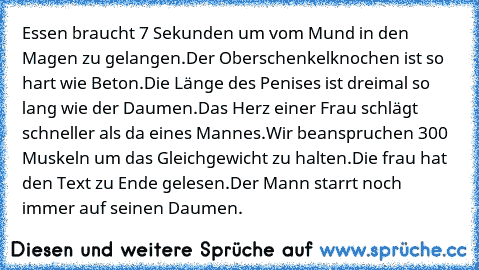 Essen braucht 7 Sekunden um vom Mund in den Magen zu gelangen.
Der Oberschenkelknochen ist so hart wie Beton.
Die Länge des Penises ist dreimal so lang wie der Daumen.
Das Herz einer Frau schlägt schneller als da eines Mannes.
Wir beanspruchen 300 Muskeln um das Gleichgewicht zu halten.
Die frau hat den Text zu Ende gelesen.
Der Mann starrt noch immer auf seinen Daumen.