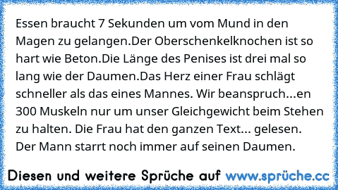 Essen braucht 7 Sekunden um vom Mund in den Magen zu gelangen.
Der Oberschenkelknochen ist so hart wie Beton.
Die Länge des Penises ist drei mal so lang wie der Daumen.
Das Herz einer Frau schlägt schneller als das eines Mannes. Wir beanspruch...en 300 Muskeln nur um unser Gleichgewicht beim Stehen zu halten. Die Frau hat den ganzen Text... gelesen. Der Mann starrt noch immer auf seinen Daumen.