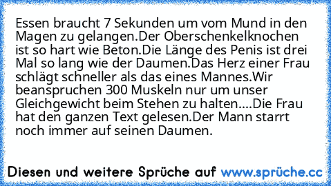 Essen braucht 7 Sekunden um vom Mund in den Magen zu gelangen.
Der Oberschenkelknochen ist so hart wie Beton.
Die Länge des Penis ist drei Mal so lang wie der Daumen.
Das Herz einer Frau schlägt schneller als das eines Mannes.
Wir beanspruchen 300 Muskeln nur um unser Gleichgewicht beim Stehen zu halten.
...Die Frau hat den ganzen Text gelesen.
Der Mann starrt noch immer auf seinen Daumen.