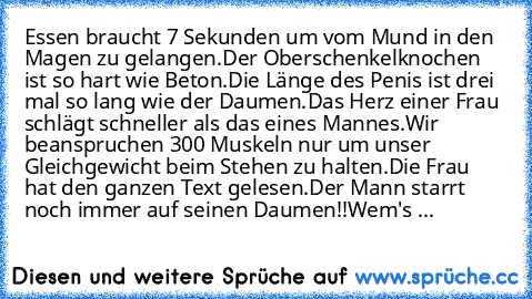 Essen braucht 7 Sekunden um vom Mund in den Magen zu gelangen.
Der Oberschenkelknochen ist so hart wie Beton.
Die Länge des Penis ist drei mal so lang wie der Daumen.
Das Herz einer Frau schlägt schneller als das eines Mannes.
Wir beanspruchen 300 Muskeln nur um unser Gleichgewicht beim Stehen zu halten.
Die Frau hat den ganzen Text gelesen.
Der Mann starrt noch immer auf seinen Daumen!!
Wem's ...