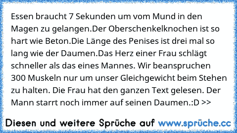 Essen braucht 7 Sekunden um vom Mund in den Magen zu gelangen.
Der Oberschenkelknochen ist so hart wie Beton.
Die Länge des Penises ist drei mal so lang wie der Daumen.
Das Herz einer Frau schlägt schneller als das eines Mannes. Wir beanspruchen 300 Muskeln nur um unser Gleichgewicht beim Stehen zu halten. Die Frau hat den ganzen Text gelesen. Der Mann starrt noch immer auf seinen Daumen.
:D >>