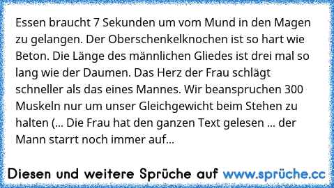 Essen braucht 7 Sekunden um vom Mund in den Magen zu gelangen. 
Der Oberschenkelknochen ist so hart wie Beton. 
Die Länge des männlichen Gliedes ist drei mal so lang wie der Daumen. 
Das Herz der Frau schlägt schneller als das eines Mannes. 
Wir beanspruchen 300 Muskeln nur um unser Gleichgewicht beim Stehen zu halten 
(... Die Frau hat den ganzen Text gelesen ... der Mann starrt noch immer auf...