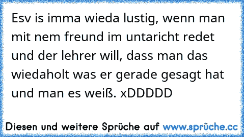 Esv is imma wieda lustig, wenn man mit nem freund im untaricht redet und der lehrer will, dass man das wiedaholt was er gerade gesagt hat und man es weiß. xDDDDD