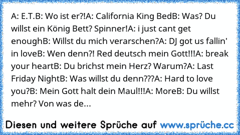 A: E.T.
B: Wo ist er?!
A: California King Bed
B: Was? Du willst ein König Bett? Spinner!
A: i just cant get enough
B: Willst du mich verarschen?
A: DJ got us fallin' in love
B: Wen denn?! Red deutsch mein Gott!!!
A: break your heart
B: Du brichst mein Herz? Warum?
A: Last Friday Night
B: Was willst du denn???
A: Hard to love you?
B: Mein Gott halt dein Maul!!!
A: More
B: Du willst mehr? Von was...