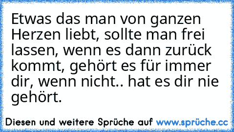 Etwas das man von ganzen Herzen liebt, sollte man frei lassen, wenn es dann zurück kommt, gehört es für immer dir, wenn nicht.. hat es dir nie gehört.