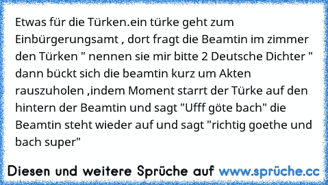 Etwas für die Türken.
ein türke geht zum Einbürgerungsamt , dort fragt die Beamtin im zimmer den Türken " nennen sie mir bitte 2 Deutsche Dichter " dann bückt sich die beamtin kurz um Akten rauszuholen ,indem Moment starrt der Türke auf den hintern der Beamtin und sagt "Ufff göte bach" die Beamtin steht wieder auf und sagt "richtig goethe und bach super"