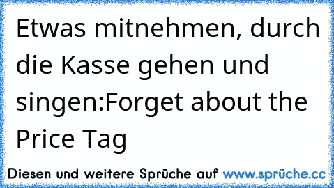 Etwas mitnehmen, durch die Kasse gehen und singen:
Forget about the Price Tag