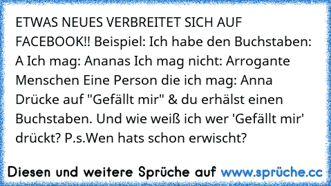 ETWAS NEUES VERBREITET SICH AUF FACEBOOK!!
 Beispiel:
 Ich habe den Buchstaben: A
 Ich mag: Ananas
 Ich mag nicht: Arrogante Menschen
 Eine Person die ich mag: Anna
 Drücke auf "Gefällt mir" & du erhälst einen Buchstaben.
 Und wie weiß ich wer 'Gefällt mir' drückt?
 P.s.Wen hats schon erwischt?