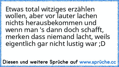 Etwas total witziges erzählen wollen, aber vor lauter lachen nichts herausbekommen und wenn man 's dann doch schafft, merken dass niemand lacht, weils eigentlich gar nicht lustig war ;D