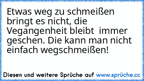 Etwas weg zu schmeißen bringt es nicht, die Vegangenheit bleibt  immer geschen. Die kann man nicht einfach wegschmeißen!