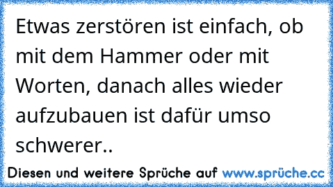 Etwas zerstören ist einfach, ob mit dem Hammer oder mit Worten, danach alles wieder aufzubauen ist dafür umso schwerer..