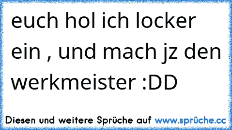 euch hol ich locker ein , und mach jz den werkmeister :DD