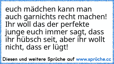 euch mädchen kann man auch garnichts recht machen! Ihr woll das der perfekte junge euch immer sagt, dass ihr hübsch seit, aber ihr wollt nicht, dass er lügt!