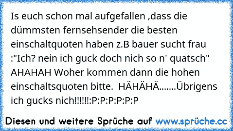 Is euch schon mal aufgefallen ,dass die dümmsten fernsehsender die besten einschaltquoten haben z.B bauer sucht frau :"Ich? nein ich guck doch nich so n' quatsch" AHAHAH Woher kommen dann die hohen einschaltsquoten bitte.  HÄHÄHÄ.......
Übrigens ich gucks nich!!!!!!
:P:P:P:P:P:P