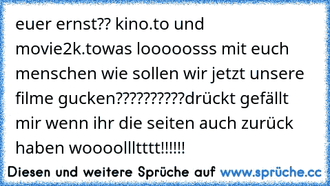 euer ernst?? kino.to und movie2k.to
was looooosss mit euch menschen wie sollen wir jetzt unsere filme gucken??????????
drückt gefällt mir wenn ihr die seiten auch zurück haben woooollltttt!!!!!!