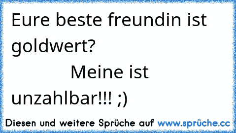 Eure beste freundin ist goldwert?                                       
Meine ist unzahlbar!!! ;)