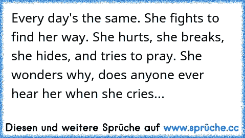 Every day's the same. She fights to find her way. She hurts, she breaks, she hides, and tries to pray. She wonders why, does anyone ever hear her when she cries...