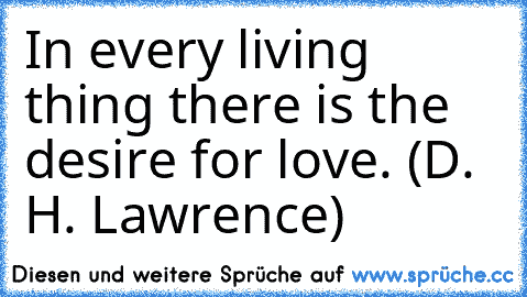 In every living thing there is the desire for love. (D. H. Lawrence)