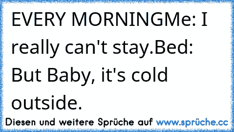 EVERY MORNING
Me: I really can't stay.
Bed: But Baby, it's cold outside.