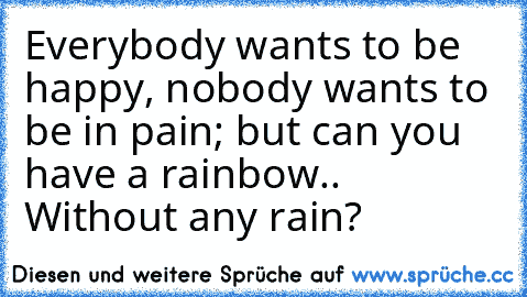 Everybody wants to be happy, nobody wants to be in pain; but can you have a rainbow.. Without any rain?