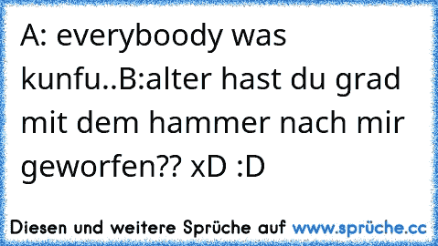 A: everyboody was kunfu..
B:alter hast du grad mit dem hammer nach mir geworfen?? xD :D