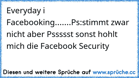 Everyday i Facebooking.......
Ps:stimmt zwar nicht aber Pssssst sonst hohlt mich die Facebook Security