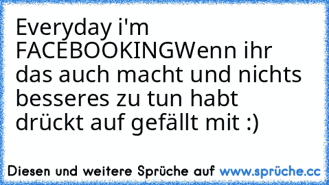 Everyday i'm FACEBOOKING
Wenn ihr das auch macht und nichts besseres zu tun habt drückt auf gefällt mit :)