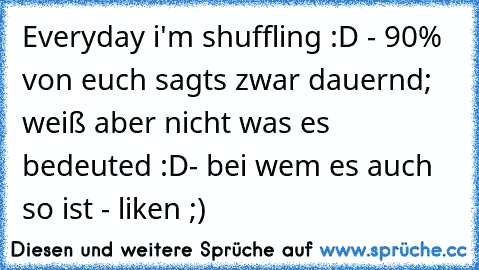 Everyday i'm shuffling :D - 90% von euch sagts zwar dauernd; weiß aber nicht was es bedeuted :D
- bei wem es auch so ist - liken ;)