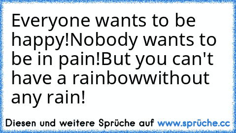 Everyone wants to be happy!
Nobody wants to be in pain!
But you can't have a rainbow
without any rain!
♥♥♥♥♥♥♥♥♥♥♥♥
♥♥♥♥♥♥♥♥♥♥♥♥