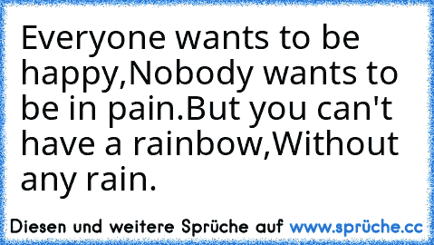 Everyone wants to be happy,
Nobody wants to be in pain.
But you can't have a rainbow,
Without any rain.