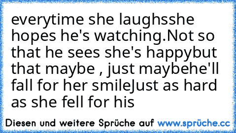 everytime she laughs
she hopes he's watching.
Not so that he sees she's happy
but that maybe , just maybe
he'll fall for her smile
Just as hard as she fell for his