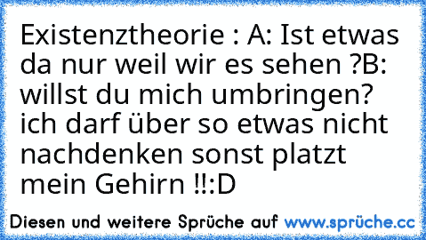 Existenztheorie : A: Ist etwas da nur weil wir es sehen ?
B: willst du mich umbringen? ich darf über so etwas nicht nachdenken sonst platzt mein Gehirn !!
:D